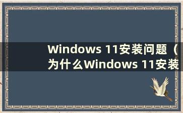 Windows 11安装问题（为什么Windows 11安装失败）